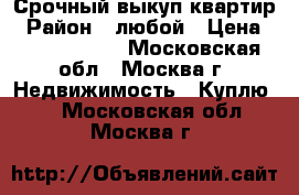 Срочный выкуп квартир › Район ­ любой › Цена ­ 15 000 000 - Московская обл., Москва г. Недвижимость » Куплю   . Московская обл.,Москва г.
